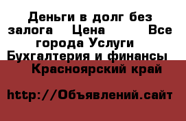 Деньги в долг без залога  › Цена ­ 100 - Все города Услуги » Бухгалтерия и финансы   . Красноярский край